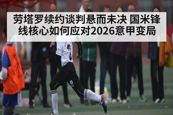 劳塔罗续约谈判悬而未决 国米锋线核心如何应对2026意甲变局